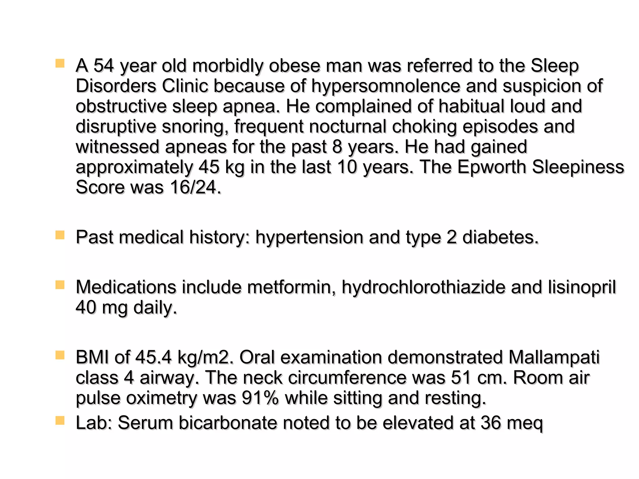  A 54 year old morbidly obese man wwaass rreeffeerrrreedd ttoo tthhee SSlleeeepp 
DDiissoorrddeerrss CClliinniicc bbeeccaauussee ooff hhyyppeerrssoommnnoolleennccee aanndd ssuussppiicciioonn ooff 
oobbssttrruuccttiivvee sslleeeepp aappnneeaa.. HHee ccoommppllaaiinneedd ooff hhaabbiittuuaall lloouudd aanndd 
ddiissrruuppttiivvee ssnnoorriinngg,, ffrreeqquueenntt nnooccttuurrnnaall cchhookkiinngg eeppiissooddeess aanndd 
wwiittnneesssseedd aappnneeaass ffoorr tthhee ppaasstt 88 yyeeaarrss.. HHee hhaadd ggaaiinneedd 
aapppprrooxxiimmaatteellyy 4455 kkgg iinn tthhee llaasstt 1100 yyeeaarrss.. TThhee EEppwwoorrtthh SSlleeeeppiinneessss 
SSccoorree wwaass 116//2244.. 
 PPaasstt mmeeddiiccaall hhiissttoorryy:: hhyyppeerrtteennssiioonn aanndd ttyyppee 22 ddiiaabbeetteess.. 
 MMeeddiiccaattiioonnss iinncclluuddee mmeettffoorrmmiinn,, hhyyddrroocchhlloorrootthhiiaazziiddee aanndd lliissiinnoopprriill 
4400 mmgg ddaaiillyy.. 
 BBMMII ooff 4455..44 kkgg//mm22.. OOrraall eexxaammiinnaattiioonn ddeemmoonnssttrraatteedd MMaallllaammppaattii 
ccllaassss 44 aaiirrwwaayy.. TThhee nneecckk cciirrccuummffeerreennccee wwaass 5511 ccmm.. RRoooomm aaiirr 
ppuullssee ooxxiimmeettrryy wwaass 9911%% wwhhiillee ssiittttiinngg aanndd rreessttiinngg.. 
 LLaabb:: SSeerruumm bbiiccaarrbboonnaattee nnootteedd ttoo bbee eelleevvaatteedd aatt 336 mmeeqq 
 