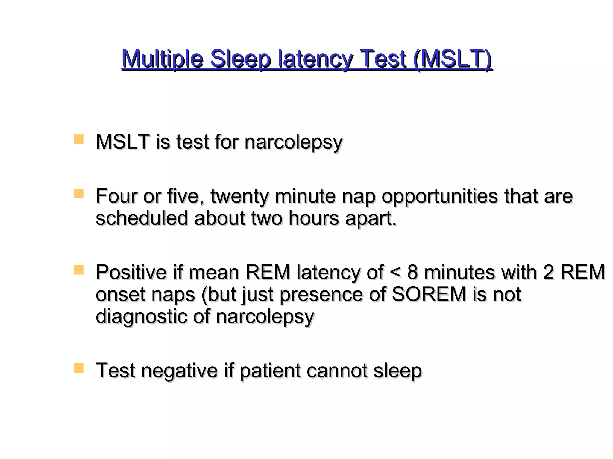 Multiple SSlleeeepp llaatteennccyy TTeesstt ((MMSSLLTT)) 
 MMSSLLTT iiss tteesstt ffoorr nnaarrccoolleeppssyy 
 FFoouurr oorr ffiivvee,, ttwweennttyy mmiinnuuttee nnaapp ooppppoorrttuunniittiieess tthhaatt aarree 
sscchheedduulleedd aabboouutt ttwwoo hhoouurrss aappaarrtt.. 
 PPoossiittiivvee iiff mmeeaann RREEMM llaatteennccyy ooff << 88 mmiinnuutteess wwiitthh 22 RREEMM 
oonnsseett nnaappss ((bbuutt jjuusstt pprreesseennccee ooff SSOORREEMM iiss nnoott 
ddiiaaggnnoossttiicc ooff nnaarrccoolleeppssyy 
 TTeesstt nneeggaattiivvee iiff ppaattiieenntt ccaannnnoott sslleeeepp 
 