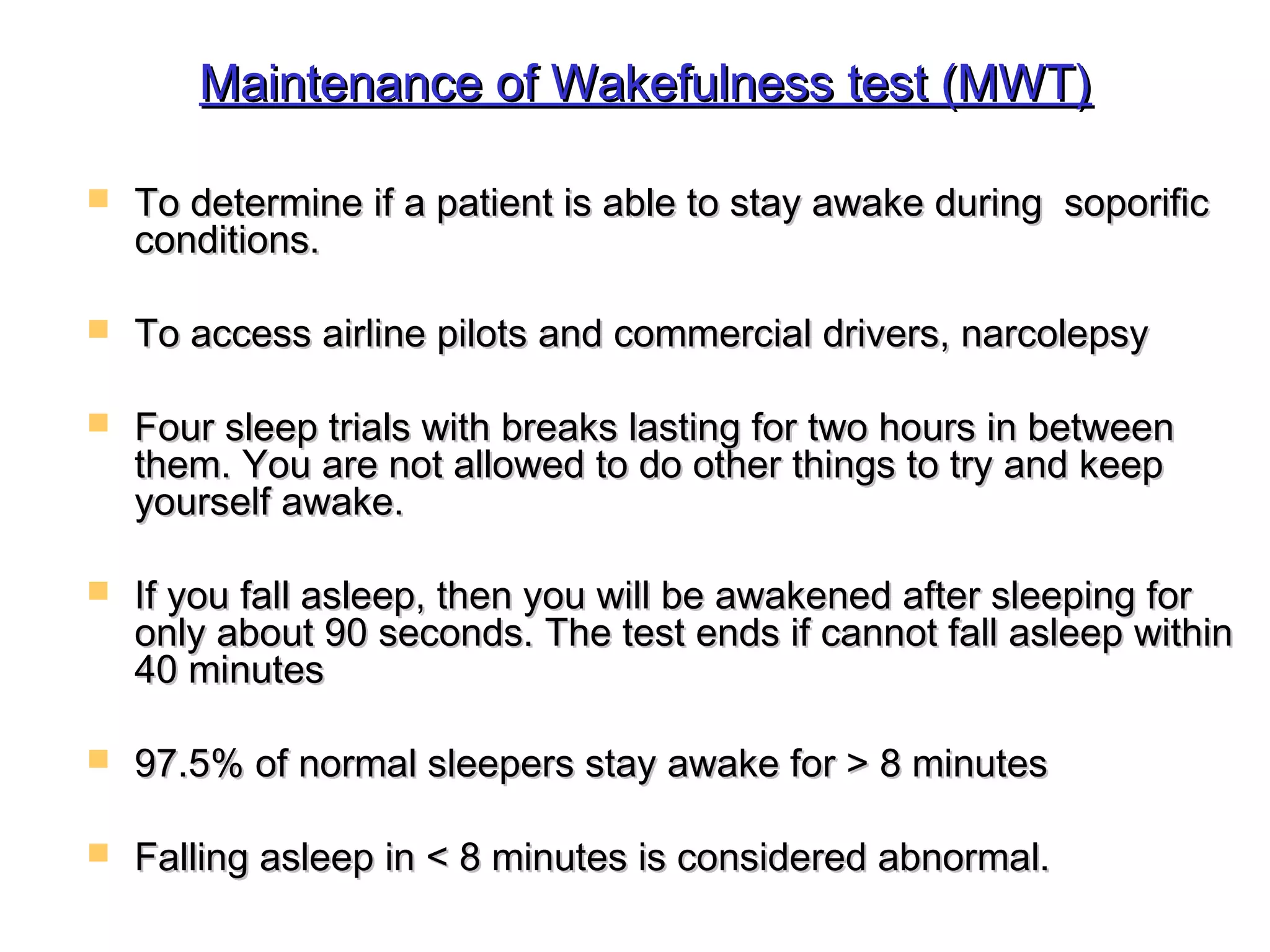 Maintenance ooff WWaakkeeffuullnneessss tteesstt ((MMWWTT)) 
 TToo ddeetteerrmmiinnee iiff aa ppaattiieenntt iiss aabbllee ttoo ssttaayy aawwaakkee dduurriinngg ssooppoorriiffiicc 
ccoonnddiittiioonnss.. 
 TToo aacccceessss aaiirrlliinnee ppiilloottss aanndd ccoommmmeerrcciiaall ddrriivveerrss,, nnaarrccoolleeppssyy 
 FFoouurr sslleeeepp ttrriiaallss wwiitthh bbrreeaakkss llaassttiinngg ffoorr ttwwoo hhoouurrss iinn bbeettwweeeenn 
tthheemm.. YYoouu aarree nnoott aalllloowweedd ttoo ddoo ootthheerr tthhiinnggss ttoo ttrryy aanndd kkeeeepp 
yyoouurrsseellff aawwaakkee.. 
 IIff yyoouu ffaallll aasslleeeepp,, tthheenn yyoouu wwiillll bbee aawwaakkeenneedd aafftteerr sslleeeeppiinngg ffoorr 
oonnllyy aabboouutt 9900 sseeccoonnddss.. TThhee tteesstt eennddss iiff ccaannnnoott ffaallll aasslleeeepp wwiitthhiinn 
4400 mmiinnuutteess 
 9977..55%% ooff nnoorrmmaall sslleeeeppeerrss ssttaayy aawwaakkee ffoorr >> 88 mmiinnuutteess 
 FFaalllliinngg aasslleeeepp iinn << 88 mmiinnuutteess iiss ccoonnssiiddeerreedd aabbnnoorrmmaall.. 
 