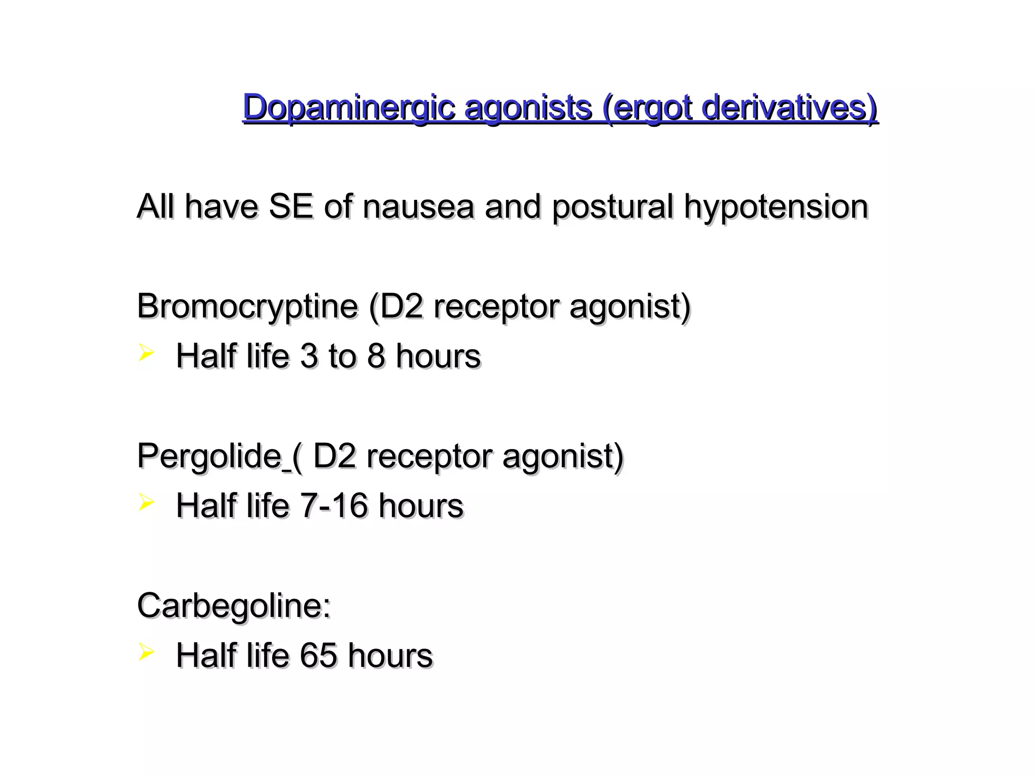 Dopaminergic agonists ((eerrggoott ddeerriivvaattiivveess)) 
AAllll hhaavvee SSEE ooff nnaauusseeaa aanndd ppoossttuurraall hhyyppootteennssiioonn 
BBrroommooccrryyppttiinnee ((DD22 rreecceeppttoorr aaggoonniisstt)) 
 HHaallff lliiffee 33 ttoo 88 hhoouurrss 
PPeerrggoolliiddee (( DD22 rreecceeppttoorr aaggoonniisstt)) 
 HHaallff lliiffee 77--1166 hhoouurrss 
CCaarrbbeeggoolliinnee:: 
 HHaallff lliiffee 6655 hhoouurrss 
 