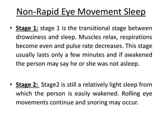 Non-Rapid Eye Movement Sleep
• Stage 1: stage 1 is the transitional stage between
drowsiness and sleep. Muscles relax, respirations
become even and pulse rate decreases. This stage
usually lasts only a few minutes and if awakened
the person may say he or she was not asleep.
• Stage 2: Stage2 is still a relatively light sleep from
which the person is easily wakened. Rolling eye
movements continue and snoring may occur.
 