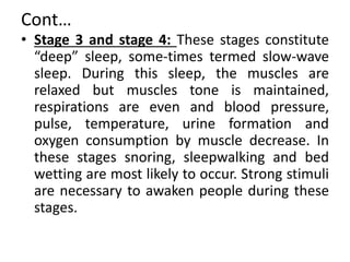 Cont…
• Stage 3 and stage 4: These stages constitute
“deep” sleep, some-times termed slow-wave
sleep. During this sleep, the muscles are
relaxed but muscles tone is maintained,
respirations are even and blood pressure,
pulse, temperature, urine formation and
oxygen consumption by muscle decrease. In
these stages snoring, sleepwalking and bed
wetting are most likely to occur. Strong stimuli
are necessary to awaken people during these
stages.
 