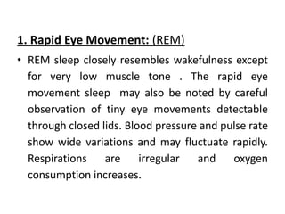 1. Rapid Eye Movement: (REM)
• REM sleep closely resembles wakefulness except
for very low muscle tone . The rapid eye
movement sleep may also be noted by careful
observation of tiny eye movements detectable
through closed lids. Blood pressure and pulse rate
show wide variations and may fluctuate rapidly.
Respirations are irregular and oxygen
consumption increases.
 