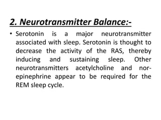 2. Neurotransmitter Balance:-
• Serotonin is a major neurotransmitter
associated with sleep. Serotonin is thought to
decrease the activity of the RAS, thereby
inducing and sustaining sleep. Other
neurotransmitters acetylcholine and nor-
epinephrine appear to be required for the
REM sleep cycle.
 