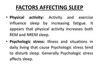 FACTORS AFFECTING SLEEP
• Physical activity: Activity and exercise
influence sleep by increasing fatigue. It
appears that physical activity increases both
REM and NREM sleep.
• Psychologic stress: Illness and situations in
daily living that cause Psychologic stress tend
to disturb sleep. Generally Psychologic stress
affects sleep.
 