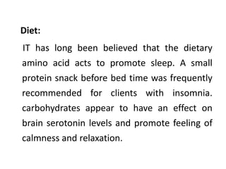 Diet:
IT has long been believed that the dietary
amino acid acts to promote sleep. A small
protein snack before bed time was frequently
recommended for clients with insomnia.
carbohydrates appear to have an effect on
brain serotonin levels and promote feeling of
calmness and relaxation.
 