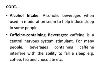 cont..
• Alcohol Intake: Alcoholic beverages when
used in moderation seem to help induce sleep
in some people.
• Caffeine-containing Beverages: caffeine is a
central nervous system stimulant. For many
people, beverages containing caffeine
interfere with the ability to fall a sleep e.g.
coffee, tea and chocolate etc.
 