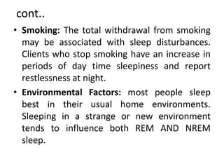 cont..
• Smoking: The total withdrawal from smoking
may be associated with sleep disturbances.
Clients who stop smoking have an increase in
periods of day time sleepiness and report
restlessness at night.
• Environmental Factors: most people sleep
best in their usual home environments.
Sleeping in a strange or new environment
tends to influence both REM AND NREM
sleep.
 