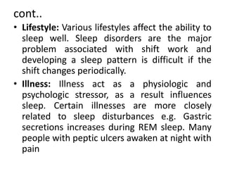 cont..
• Lifestyle: Various lifestyles affect the ability to
sleep well. Sleep disorders are the major
problem associated with shift work and
developing a sleep pattern is difficult if the
shift changes periodically.
• Illness: Illness act as a physiologic and
psychologic stressor, as a result influences
sleep. Certain illnesses are more closely
related to sleep disturbances e.g. Gastric
secretions increases during REM sleep. Many
people with peptic ulcers awaken at night with
pain
 