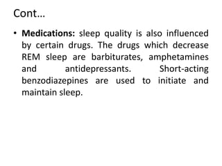 Cont…
• Medications: sleep quality is also influenced
by certain drugs. The drugs which decrease
REM sleep are barbiturates, amphetamines
and antidepressants. Short-acting
benzodiazepines are used to initiate and
maintain sleep.
 