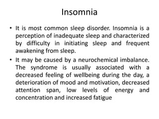 Insomnia
• It is most common sleep disorder. Insomnia is a
perception of inadequate sleep and characterized
by difficulty in initiating sleep and frequent
awakening from sleep.
• It may be caused by a neurochemical imbalance.
The syndrome is usually associated with a
decreased feeling of wellbeing during the day, a
deterioration of mood and motivation, decreased
attention span, low levels of energy and
concentration and increased fatigue
 