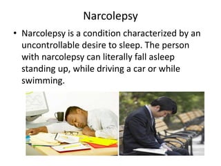 Narcolepsy
• Narcolepsy is a condition characterized by an
uncontrollable desire to sleep. The person
with narcolepsy can literally fall asleep
standing up, while driving a car or while
swimming.
 