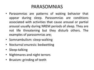 PARASOMNIAS
• Parasomnias are patterns of waking behavior that
appear during sleep. Parasomnias are conditions
associated with activities that cause arousal or partial
arousal usually during NREM periods of sleep. They are
not life threatening but they disturb others. The
examples of parasomnias are;
• Somnambulism: sleep-walking
• Nocturnal enuresis: bedwetting
• Sleep-talking
• Nightmares and night terrors
• Bruxism: grinding of teeth
 