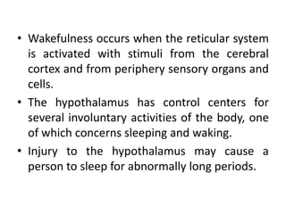 • Wakefulness occurs when the reticular system
is activated with stimuli from the cerebral
cortex and from periphery sensory organs and
cells.
• The hypothalamus has control centers for
several involuntary activities of the body, one
of which concerns sleeping and waking.
• Injury to the hypothalamus may cause a
person to sleep for abnormally long periods.
 