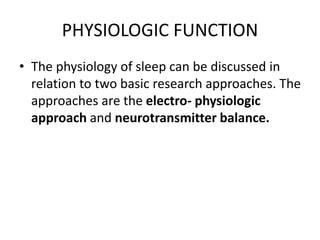 PHYSIOLOGIC FUNCTION
• The physiology of sleep can be discussed in
relation to two basic research approaches. The
approaches are the electro- physiologic
approach and neurotransmitter balance.
 