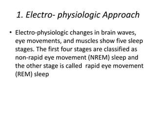 1. Electro- physiologic Approach
• Electro-physiologic changes in brain waves,
eye movements, and muscles show five sleep
stages. The first four stages are classified as
non-rapid eye movement (NREM) sleep and
the other stage is called rapid eye movement
(REM) sleep
 