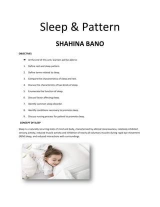 Sleep & Pattern
SHAHINA BANO
OBJECTIVES
 At the end of this unit, learners will be able to:
1. Define rest and sleep pattern.
2. Define terms related to sleep.
3. Compare the characteristics of sleep and rest.
4. Discuss the characteristic of two kinds of sleep.
5. Enumerate the function of sleep.
6. Discuss factor affecting sleep.
7. Identify common sleep disorder.
8. Identify conditions necessary to promote sleep.
9. Discuss nursing process for patient to promote sleep.
CONCEPT OF SLEEP
Sleep is a naturally recurring state of mind and body, characterized by altered consciousness, relatively inhibited
sensory activity, reduced muscle activity and inhibition of nearly all voluntary muscles during rapid eye movement
(REM) sleep, and reduced interactions with surroundings.
 