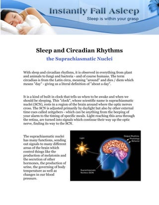 Sleep and Circadian Rhythms
               the Suprachiasmatic Nuclei

With sleep and circadian rhythms, it is observed in everything from plant
and animals to fungi and bacteria - and of course humans. The term
circadian is from the Latin circa, meaning "around" and dies / diem which
means "day" - giving us a literal definition of "about a day".


It is a kind of built in clock that tells us when to be awake and when we
should be sleeping. This "clock", whose scientific name is suprachiasmatic
nuclei (SCN), rests in a region of the brain around where the optic nerves
cross. The SCN is adjusted primarily by daylight but also by other external
time cues called zeitgebers - which can be anything from the beeping of
your alarm to the timing of specific meals. Light reaching this area through
the retina, are turned into signals which continue their way up the optic
nerve, finding its way to the SCN.


The suprachiasmatic nuclei
has many functions, sending
out signals to many different
areas of the brain which
control things like the
production of melatonin and
the secretion of other
hormones, the production of
urine, the governing of body
temperature as well as
changes in our blood
pressure.
 