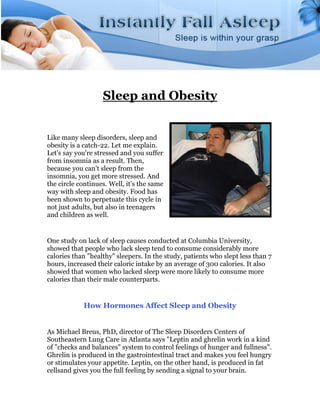 Sleep and Obesity


Like many sleep disorders, sleep and
obesity is a catch-22. Let me explain.
Let's say you're stressed and you suffer
from insomnia as a result. Then,
because you can't sleep from the
insomnia, you get more stressed. And
the circle continues. Well, it's the same
way with sleep and obesity. Food has
been shown to perpetuate this cycle in
not just adults, but also in teenagers
and children as well.


One study on lack of sleep causes conducted at Columbia University,
showed that people who lack sleep tend to consume considerably more
calories than "healthy" sleepers. In the study, patients who slept less than 7
hours, increased their caloric intake by an average of 300 calories. It also
showed that women who lacked sleep were more likely to consume more
calories than their male counterparts.


            How Hormones Affect Sleep and Obesity


As Michael Breus, PhD, director of The Sleep Disorders Centers of
Southeastern Lung Care in Atlanta says "Leptin and ghrelin work in a kind
of "checks and balances" system to control feelings of hunger and fullness".
Ghrelin is produced in the gastrointestinal tract and makes you feel hungry
or stimulates your appetite. Leptin, on the other hand, is produced in fat
cellsand gives you the full feeling by sending a signal to your brain.
 