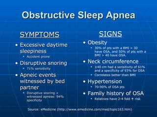Obstructive Sleep Apnea SYMPTOMS Excessive daytime sleepiness Accident prone Disruptive snoring 71% sensitivity Apneic events witnessed by bed partner Disruptive snoring + witnessed apneas: 94% specificity SIGNS Obesity 30% of pts with a BMI > 30 have OSA, and 50% of pts with a BMI > 40 have OSA. Neck circumference   ≥ 40 cm had a sensitivity of 61% and a specificity of 93% for OSA Correlates better than BMI Hypertension 70-90% of OSA pts Family history of OSA Relatives have 2-4 fold    risk 