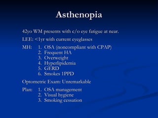 Asthenopia 42yo WM presents with c/o eye fatigue at near. LEE: <1yr with current eyeglasses MH: 1.  OSA (noncompliant with CPAP) 2.  Frequent HA 3.  Overweight 4.  Hyperlipidemia 5.  GERD 6.  Smokes 1PPD Optometric Exam: Unremarkable Plan:  1.  OSA management 2.  Visual hygiene 3.  Smoking cessation  