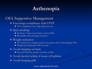 Asthenopia OSA Supportive Management Encourage compliance with CPAP 50% compliance rate, high drop-out rate Quit smoking Smokers 3 times more likely to have OSA Reversible with smoking cessation Weight reduction 10% increase in weight results in 6x greater risk of developing OSA  Weight loss decreases OSA severity Avoid sleeping on back Sew golf ball into pocket on back of shirt Avoid alcohol within 4 hours of bedtime Avoid sleeping pills 