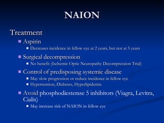 NAION Treatment Aspirin Decreases incidence in fellow eye at 2 years, but not at 5 years Surgical decompression No benefit (Ischemic Optic Neuropathy Decompression Trial) Control of predisposing systemic disease   May slow progression or reduce incidence in fellow eye Hypertension, Diabetes, Hyperlipidemia Avoid  phosphodiesterase 5 inhibitors (Viagra, Levitra, Cialis) May increase risk of NAION in fellow eye 