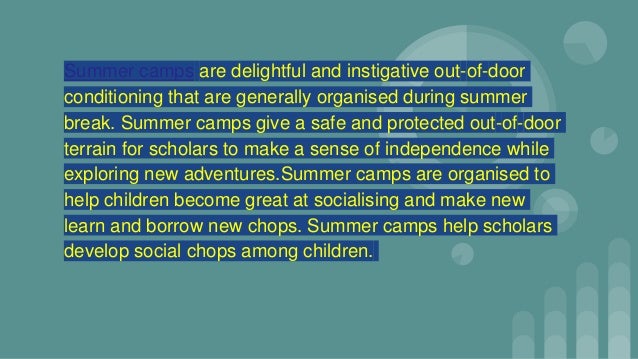 Summer camps are delightful and instigative out-of-door
conditioning that are generally organised during summer
break. Summer camps give a safe and protected out-of-door
terrain for scholars to make a sense of independence while
exploring new adventures.Summer camps are organised to
help children become great at socialising and make new
learn and borrow new chops. Summer camps help scholars
develop social chops among children.
 