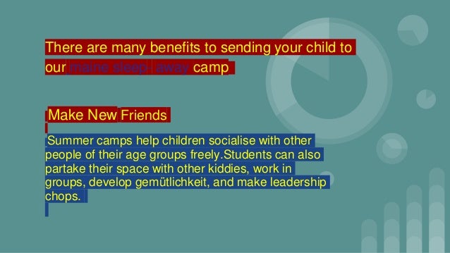 There are many benefits to sending your child to
our maine sleep- away camp
Make New Friends
Summer camps help children socialise with other
people of their age groups freely.Students can also
partake their space with other kiddies, work in
groups, develop gemütlichkeit, and make leadership
chops.
 