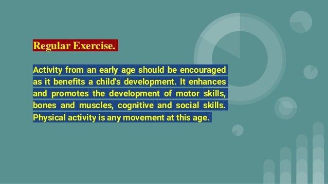 Regular Exercise.
Activity from an early age should be encouraged
as it benefits a child's development. It enhances
and promotes the development of motor skills,
bones and muscles, cognitive and social skills.
Physical activity is any movement at this age.
 