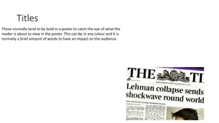 Titles
These normally tend to be bold in a poster to catch the eye of what the
reader is about to view in the poster. This can be in any colour and it is
normally a brief amount of words to have an impact on the audience.