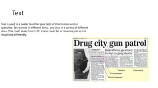 Text
Text is used in a poster to either give facts of information and or
speeches. Text comes in different fonts, and also in a variety of different
sizes. This could scale from 1-72. It also could be in columns just so it is
visualised differently.