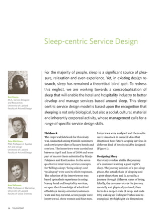 Sleep-centric Service Design


                              For the majority of people, sleep is a signiﬁcant source of plea-
                              sure, relaxation and even experience. Yet, in existing design re-
                              search, sleep has remained a theoretical blind spot. To redress
                              this neglect, we are working towards a conceptualisation of
Essi Kuure,
                              sleep that will enable the hotel and hospitality industry to better
M.A., Service Designer
and Researcher,
                              develop and manage services based around sleep. This sleep-
University of Lapland
Faculty of Art and Design
                              centric service design model is based upon the recognition that
                              sleeping is not only biological, but also a social, cultural, material
                              and inherently corporeal activity, whose management calls for a
                              range of speciﬁc service design skills.

                              Fieldwork                                    Interviews were analysed and the results
                              The empirical ﬁeldwork for this study        were visualised in concept ideas that
Satu Miettinen,               was conducted among Finnish customers        illustrated how future sleeping services in
PhD, Professor of Applied     and service providers of luxury hotels and   different kind of hotels could be designed
Art and Design
University of Lapland         services. The interviews were carried out    (Figure 1).
Faculty of Art and Design     between April and June of 2009 and were
                              part of master thesis submitted by Marjo     Designing Sleep
                              Pohjanen and Essi Laakso. In the seven       Our study renders visible the journey
                              qualitative interviews, service concepts     of a customer wanting a good night’s
                              for ‘falling asleep’, ‘being asleep’, and    sleep. The journey consists of a pre-sleep
                              ‘waking up’ were used to elicit responses.   phase, the actual phase of sleeping and
                              The selection of the interviewees was        a post-sleep phase and is, actually, a
                              based upon their experience in using         journey through different states of being.
                              luxury hotel and hospitality services,       Ideally, the customer starts the journey
Anu Valtonen,
PhD, Professor of Marketing   or upon their knowledge of what kind         mentally and physically relaxed, then
University of Lapland         of holidays luxury-oriented customers        turns to a deeper state of sleep, and ends
Faculty of Social Sciences
                              want and buy. In total, seven people were    it by waking up feeling refreshed and re-
                              interviewed, three women and four men.       energised. We highlight six dimensions


36   touchpoint
 