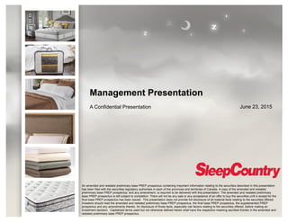 Management Presentation
A Confidential Presentation June 23, 2015
An amended and restated preliminary base PREP prospectus containing important information relating to the securities described in this presentation
has been filed with the securities regulatory authorities in each of the provinces and territories of Canada. A copy of the amended and restated
preliminary base PREP prospectus, and any amendment, is required to be delivered with this presentation. The amended and restated preliminary
base PREP prospectus is still subject to completion. There will not be any sale or any acceptance of an offer to buy the securities until a receipt for the
final base PREP prospectus has been issued. This presentation does not provide full disclosure of all material facts relating to the securities offered.
Investors should read the amended and restated preliminary base PREP prospectus, the final base PREP prospectus, the supplemented PREP
prospectus and any amendments thereto, for disclosure of those facts, especially risk factors relating to the securities offered, before making an
investment decision. Capitalized terms used but not otherwise defined herein shall have the respective meaning ascribed thereto in the amended and
restated preliminary base PREP prospectus.
 