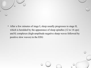 • After a few minutes of stage I, sleep usually progresses to stage II,
which is heralded by the appearance of sleep spindles (12 to 14 cps)
and K complexes (high-amplitude negative sharp waves followed by
positive slow waves) in the EEG
 