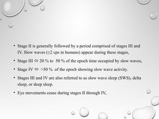 • Stage II is generally followed by a period comprised of stages III and
IV. Slow waves (≤2 cps in humans) appear during these stages,
• Stage III  20 % to 50 % of the epoch time occupied by slow waves,
• Stage IV  >50 % of the epoch showing slow wave activity.
• Stages III and IV are also referred to as slow wave sleep (SWS), delta
sleep, or deep sleep.
• Eye movements cease during stages II through IV,
 