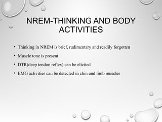 NREM-THINKING AND BODY
ACTIVITIES
• Thinking in NREM is brief, rudimentary and readily forgotten
• Muscle tone is present
• DTR(deep tendon reflex) can be elicited
• EMG activities can be detected in chin and limb muscles
 