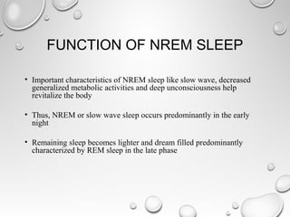 FUNCTION OF NREM SLEEP
• Important characteristics of NREM sleep like slow wave, decreased
generalized metabolic activities and deep unconsciousness help
revitalize the body
• Thus, NREM or slow wave sleep occurs predominantly in the early
night
• Remaining sleep becomes lighter and dream filled predominantly
characterized by REM sleep in the late phase
 