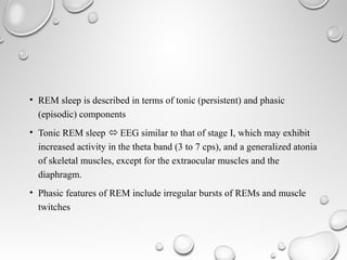 • REM sleep is described in terms of tonic (persistent) and phasic
(episodic) components
• Tonic REM sleep  EEG similar to that of stage I, which may exhibit
increased activity in the theta band (3 to 7 cps), and a generalized atonia
of skeletal muscles, except for the extraocular muscles and the
diaphragm.
• Phasic features of REM include irregular bursts of REMs and muscle
twitches
 
