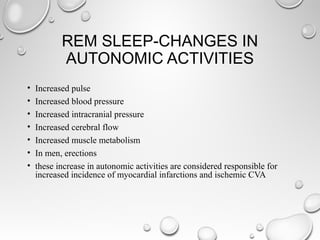 REM SLEEP-CHANGES IN
AUTONOMIC ACTIVITIES
• Increased pulse
• Increased blood pressure
• Increased intracranial pressure
• Increased cerebral flow
• Increased muscle metabolism
• In men, erections
• these increase in autonomic activities are considered responsible for
increased incidence of myocardial infarctions and ischemic CVA
 