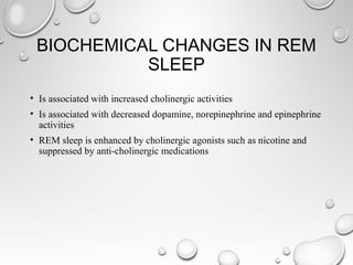 BIOCHEMICAL CHANGES IN REM
SLEEP
• Is associated with increased cholinergic activities
• Is associated with decreased dopamine, norepinephrine and epinephrine
activities
• REM sleep is enhanced by cholinergic agonists such as nicotine and
suppressed by anti-cholinergic medications
 