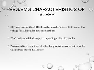 EEG/EMG CHARACTERISTICS OF
SLEEP
• EEG-more active than NREM similar to wakefulness. EEG shows low
voltage fast with ocular movement artifact
• EMG is silent in REM sleep corresponding to flaccid muscles
• Paradoxical to muscle tone, all other body activities are as active as the
wakefulness state in REM sleep
 
