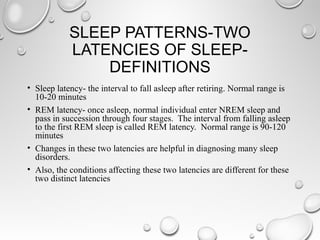 SLEEP PATTERNS-TWO
LATENCIES OF SLEEP-
DEFINITIONS
• Sleep latency- the interval to fall asleep after retiring. Normal range is
10-20 minutes
• REM latency- once asleep, normal individual enter NREM sleep and
pass in succession through four stages. The interval from falling asleep
to the first REM sleep is called REM latency. Normal range is 90-120
minutes
• Changes in these two latencies are helpful in diagnosing many sleep
disorders.
• Also, the conditions affecting these two latencies are different for these
two distinct latencies
 