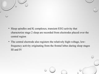 • Sleep spindles and K complexes, transient EEG activity that
characterize stage 2 sleep are recorded from electrodes placed over the
central region
• The central electrode also registers the relatively high-voltage, low-
frequency activity originating from the frontal lobes during sleep stages
III and IV
 
