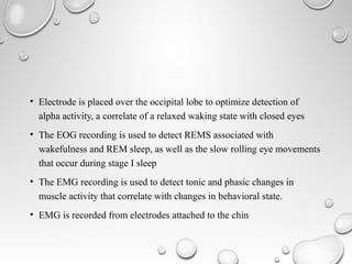 • Electrode is placed over the occipital lobe to optimize detection of
alpha activity, a correlate of a relaxed waking state with closed eyes
• The EOG recording is used to detect REMS associated with
wakefulness and REM sleep, as well as the slow rolling eye movements
that occur during stage I sleep
• The EMG recording is used to detect tonic and phasic changes in
muscle activity that correlate with changes in behavioral state.
• EMG is recorded from electrodes attached to the chin
 