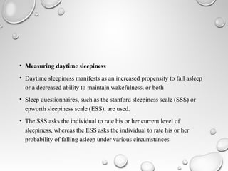 • Measuring daytime sleepiness
• Daytime sleepiness manifests as an increased propensity to fall asleep
or a decreased ability to maintain wakefulness, or both
• Sleep questionnaires, such as the stanford sleepiness scale (SSS) or
epworth sleepiness scale (ESS), are used.
• The SSS asks the individual to rate his or her current level of
sleepiness, whereas the ESS asks the individual to rate his or her
probability of falling asleep under various circumstances.
 