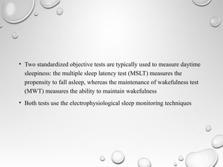 • Two standardized objective tests are typically used to measure daytime
sleepiness: the multiple sleep latency test (MSLT) measures the
propensity to fall asleep, whereas the maintenance of wakefulness test
(MWT) measures the ability to maintain wakefulness
• Both tests use the electrophysiological sleep monitoring techniques
 