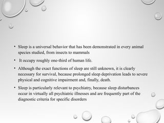 • Sleep is a universal behavior that has been demonstrated in every animal
species studied, from insects to mammals
• It occupy roughly one-third of human life.
• Although the exact functions of sleep are still unknown, it is clearly
necessary for survival, because prolonged sleep deprivation leads to severe
physical and cognitive impairment and, finally, death.
• Sleep is particularly relevant to psychiatry, because sleep disturbances
occur in virtually all psychiatric illnesses and are frequently part of the
diagnostic criteria for specific disorders
 