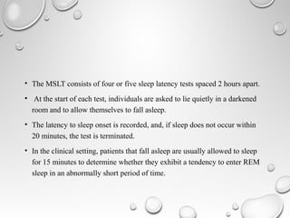 • The MSLT consists of four or five sleep latency tests spaced 2 hours apart.
• At the start of each test, individuals are asked to lie quietly in a darkened
room and to allow themselves to fall asleep.
• The latency to sleep onset is recorded, and, if sleep does not occur within
20 minutes, the test is terminated.
• In the clinical setting, patients that fall asleep are usually allowed to sleep
for 15 minutes to determine whether they exhibit a tendency to enter REM
sleep in an abnormally short period of time.
 