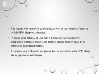 • The mean sleep latency is calculated, as well as the number of tests in
which REM sleep was detected.
• A mean sleep latency of less than 5 minutes reflects excessive
sleepiness, whereas a mean sleep latency greater than or equal to 15
minutes is considered normal.
• In conjunction with other symptoms, two or more tests with REM sleep
are suggestive of narcolepsy
 